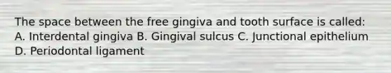 The space between the free gingiva and tooth surface is called: A. Interdental gingiva B. Gingival sulcus C. Junctional epithelium D. Periodontal ligament