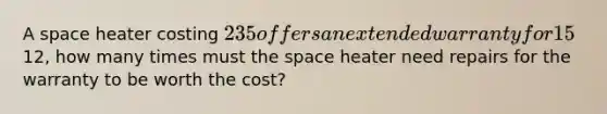 A space heater costing 235 offers an extended warranty for 15% of the purchase price. If the local repair shop will fix a space heater for12, how many times must <a href='https://www.questionai.com/knowledge/k0Lyloclid-the-space' class='anchor-knowledge'>the space</a> heater need repairs for the warranty to be worth the cost?