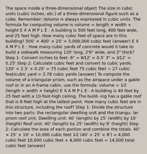 The space inside a three-dimensional object The size in cubic units (cubic inches, etc.) of a three-dimensional figure such as a cube. Remember: Volume is always expressed in cubic units. The formula for computing volume is volume = length × width × height E X A M P L E : A building is 500 feet long, 400 feet wide, and 25 feet high. How many cubic feet of space are in this building? 500' × 400' × 25' = 5,000,000 cubic feet (answer) E X A M P L E : How many cubic yards of concrete would it take to build a sidewalk measuring 120' long, 2'6" wide, and 3" thick? Step 1: Convert inches to feet. 6" = 6⁄12' = 0.5' 3" = 3⁄12' = 0.25' Step 2: Calculate cubic feet and convert to cubic yards. 120' × 2.5' × 0.25' = 75 cubic feet 75 cubic feet ÷ 27 cubic feet/cubic yard = 2.78 cubic yards (answer) To compute the volume of a triangular prism, such as the airspace under a gable roof or in an A-frame cabin, use the formula: volume = 1⁄2 (length × width × height) E X A M P L E : A building is 40 feet by 25 feet with a 10-foot-high ceiling. The build- ing has a gable roof that is 8 feet high at the tallest point. How many cubic feet are in this structure, including the roof? Step 1: Divide the structure into two parts: the rectangular dwelling unit and the triangu- lar prism roof unit. Dwelling unit: 40' (length) by 25' (width) by 10' (height) Roof unit: 40' (length) by 25' (width) by 8' (height) Step 2: Calculate the area of each portion and combine the totals. 40' × 25' × 10' = 10,000 cubic feet 1⁄2 (40' × 25' × 8') = 4,000 cubic feet 10,000 cubic feet + 4,000 cubic feet = 14,000 total cubic feet (answer)