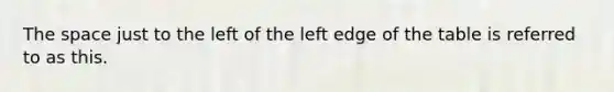 The space just to the left of the left edge of the table is referred to as this.