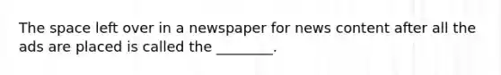 The space left over in a newspaper for news content after all the ads are placed is called the ________.