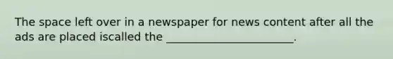 The space left over in a newspaper for news content after all the ads are placed iscalled the _______________________.