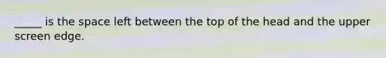 _____ is the space left between the top of the head and the upper screen edge.