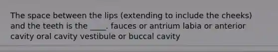 The space between the lips (extending to include the cheeks) and the teeth is the ____. fauces or antrium labia or anterior cavity oral cavity vestibule or buccal cavity