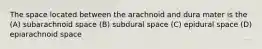 The space located between the arachnoid and dura mater is the (A) subarachnoid space (B) subdural space (C) epidural space (D) epiarachnoid space