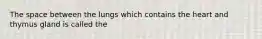 The space between the lungs which contains the heart and thymus gland is called the