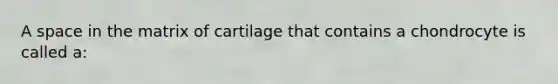 A space in the matrix of cartilage that contains a chondrocyte is called a: