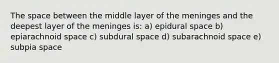 The space between the middle layer of the meninges and the deepest layer of the meninges is: a) epidural space b) epiarachnoid space c) subdural space d) subarachnoid space e) subpia space