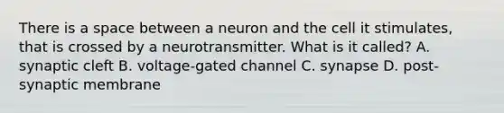 There is a space between a neuron and the cell it stimulates, that is crossed by a neurotransmitter. What is it called? A. synaptic cleft B. voltage-gated channel C. synapse D. post-synaptic membrane