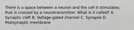 There is a space between a neuron and the cell it stimulates, that is crossed by a neurotransmitter. What is it called? A. Synaptic cleft B. Voltage-gated channel C. Synapse D. Postsynaptic membrane