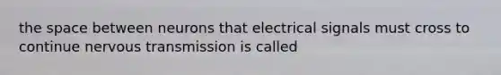 the space between neurons that electrical signals must cross to continue nervous transmission is called