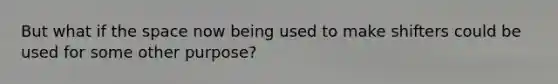 But what if the space now being used to make shifters could be used for some other purpose?