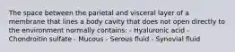 The space between the parietal and visceral layer of a membrane that lines a body cavity that does not open directly to the environment normally contains: - Hyaluronic acid - Chondroitin sulfate - Mucous - Serous fluid - Synovial fluid