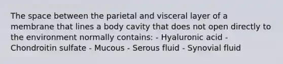 <a href='https://www.questionai.com/knowledge/k0Lyloclid-the-space' class='anchor-knowledge'>the space</a> between the parietal and visceral layer of a membrane that lines a body cavity that does not open directly to the environment normally contains: - Hyaluronic acid - Chondroitin sulfate - Mucous - Serous fluid - Synovial fluid