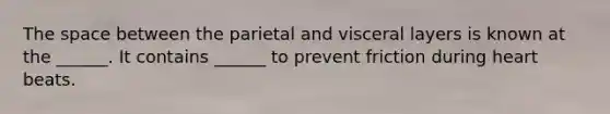 The space between the parietal and visceral layers is known at the ______. It contains ______ to prevent friction during heart beats.