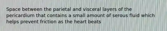 Space between the parietal and visceral layers of the pericardium that contains a small amount of serous fluid which helps prevent friction as the heart beats