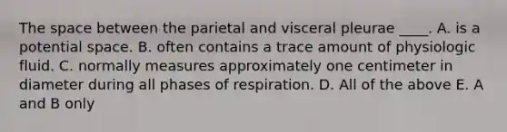 The space between the parietal and visceral pleurae ____. A. is a potential space. B. often contains a trace amount of physiologic fluid. C. normally measures approximately one centimeter in diameter during all phases of respiration. D. All of the above E. A and B only