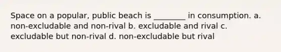 Space on a popular, public beach is ________ in consumption. a. non-excludable and non-rival b. excludable and rival c. excludable but non-rival d. non-excludable but rival