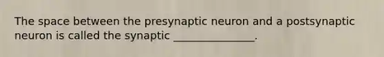 The space between the presynaptic neuron and a postsynaptic neuron is called the synaptic _______________.