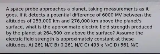 A space probe approaches a planet, taking measurements as it goes. If it detects a potential difference of 6000 MV between the altitudes of 253,000 km and 276,000 km above the planet's surface, what is the approximate electric field strength produced by the planet at 264,500 km above the surface? Assume the electric field strength is approximately constant at these altitudes. A) 261 N/C B) 0.261 N/C C) 493 ȝ N/C D) 561 N/C