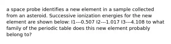 a space probe identifies a new element in a sample collected from an asteroid. Successive ionization energies for the new element are shown below: I1---0.507 I2---1.017 I3---4.108 to what family of <a href='https://www.questionai.com/knowledge/kIrBULvFQz-the-periodic-table' class='anchor-knowledge'>the periodic table</a> does this new element probably belong to?