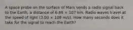 A space probe on the surface of Mars sends a radio signal back to the Earth, a distance of 6.69 × 107 km. Radio waves travel at the speed of light (3.00 × 108 m/s). How many seconds does it take for the signal to reach the Earth?