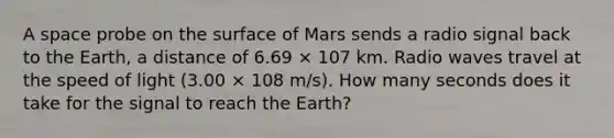 A space probe on the surface of Mars sends a radio signal back to the Earth, a distance of 6.69 × 107 km. Radio waves travel at the speed of light (3.00 × 108 m/s). How many seconds does it take for the signal to reach the Earth?