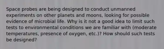 Space probes are being designed to conduct unmanned experiments on other planets and moons, looking for possible evidence of microbial life. Why is it not a good idea to limit such tests to environmental conditions we are familiar with (moderate temperatures, presence of oxygen, etc.)? How should such tests be designed?