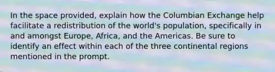 In the space provided, explain how the Columbian Exchange help facilitate a redistribution of the world's population, specifically in and amongst Europe, Africa, and the Americas. Be sure to identify an effect within each of the three continental regions mentioned in the prompt.