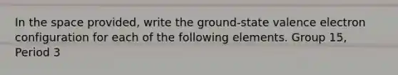 In the space provided, write the ground-state valence electron configuration for each of the following elements. Group 15, Period 3