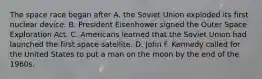 The space race began after A. the Soviet Union exploded its first nuclear device. B. President Eisenhower signed the Outer Space Exploration Act. C. Americans learned that the Soviet Union had launched the first space satellite. D. John F. Kennedy called for the United States to put a man on the moon by the end of the 1960s.