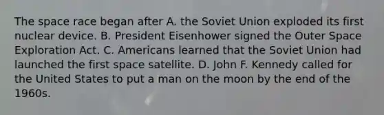 The space race began after A. the Soviet Union exploded its first nuclear device. B. President Eisenhower signed the Outer Space Exploration Act. C. Americans learned that the Soviet Union had launched the first space satellite. D. John F. Kennedy called for the United States to put a man on the moon by the end of the 1960s.