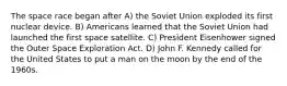 The space race began after A) the Soviet Union exploded its first nuclear device. B) Americans learned that the Soviet Union had launched the first space satellite. C) President Eisenhower signed the Outer Space Exploration Act. D) John F. Kennedy called for the United States to put a man on the moon by the end of the 1960s.