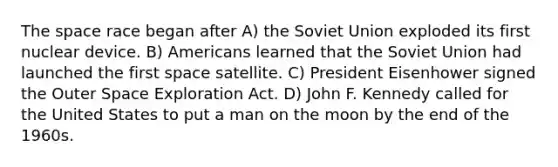 The space race began after A) the Soviet Union exploded its first nuclear device. B) Americans learned that the Soviet Union had launched the first space satellite. C) President Eisenhower signed the Outer Space Exploration Act. D) John F. Kennedy called for the United States to put a man on the moon by the end of the 1960s.