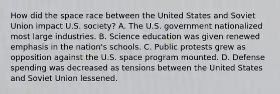 How did the space race between the United States and Soviet Union impact U.S. society? A. The U.S. government nationalized most large industries. B. Science education was given renewed emphasis in the nation's schools. C. Public protests grew as opposition against the U.S. space program mounted. D. Defense spending was decreased as tensions between the United States and Soviet Union lessened.