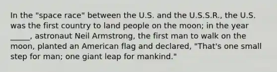 In the "space race" between the U.S. and the U.S.S.R., the U.S. was the first country to land people on the moon; in the year _____, astronaut Neil Armstrong, the first man to walk on the moon, planted an American flag and declared, "That's one small step for man; one giant leap for mankind."