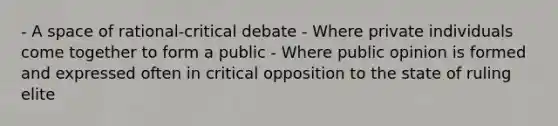 - A space of rational-critical debate - Where private individuals come together to form a public - Where public opinion is formed and expressed often in critical opposition to the state of ruling elite