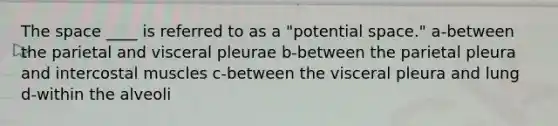 The space ____ is referred to as a "potential space." a-between the parietal and visceral pleurae b-between the parietal pleura and intercostal muscles c-between the visceral pleura and lung d-within the alveoli