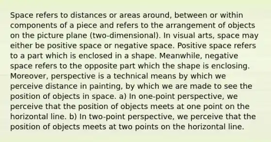 Space refers to distances or areas around, between or within components of a piece and refers to the arrangement of objects on the picture plane (two-dimensional). In visual arts, space may either be positive space or negative space. Positive space refers to a part which is enclosed in a shape. Meanwhile, negative space refers to the opposite part which the shape is enclosing. Moreover, perspective is a technical means by which we perceive distance in painting, by which we are made to see the position of objects in space. a) In one-point perspective, we perceive that the position of objects meets at one point on the horizontal line. b) In two-point perspective, we perceive that the position of objects meets at two points on the horizontal line.