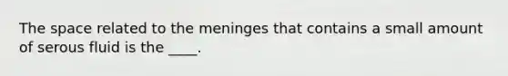 The space related to the meninges that contains a small amount of serous fluid is the ____.