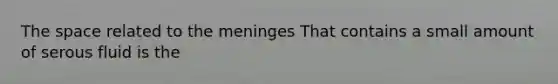 The space related to the meninges That contains a small amount of serous fluid is the