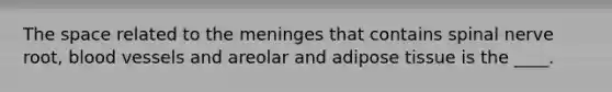 The space related to the meninges that contains spinal nerve root, blood vessels and areolar and adipose tissue is the ____.