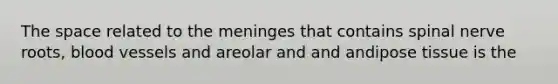 The space related to the meninges that contains spinal nerve roots, blood vessels and areolar and and andipose tissue is the