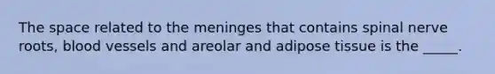 The space related to the meninges that contains spinal nerve roots, blood vessels and areolar and adipose tissue is the _____.