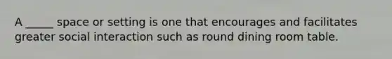 A _____ space or setting is one that encourages and facilitates greater social interaction such as round dining room table.