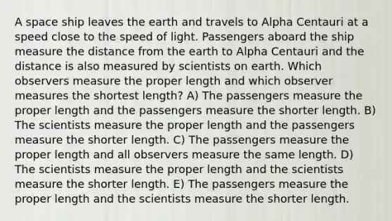 A space ship leaves the earth and travels to Alpha Centauri at a speed close to the speed of light. Passengers aboard the ship measure the distance from the earth to Alpha Centauri and the distance is also measured by scientists on earth. Which observers measure the proper length and which observer measures the shortest length? A) The passengers measure the proper length and the passengers measure the shorter length. B) The scientists measure the proper length and the passengers measure the shorter length. C) The passengers measure the proper length and all observers measure the same length. D) The scientists measure the proper length and the scientists measure the shorter length. E) The passengers measure the proper length and the scientists measure the shorter length.