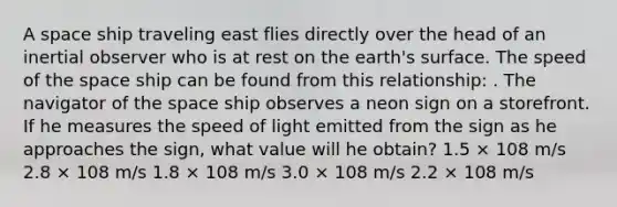 A space ship traveling east flies directly over the head of an inertial observer who is at rest on the earth's surface. The speed of the space ship can be found from this relationship: . The navigator of the space ship observes a neon sign on a storefront. If he measures the speed of light emitted from the sign as he approaches the sign, what value will he obtain? 1.5 × 108 m/s 2.8 × 108 m/s 1.8 × 108 m/s 3.0 × 108 m/s 2.2 × 108 m/s