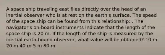 A space ship traveling east flies directly over the head of an inertial observer who is at rest on the earth's surface. The speed of the space ship can be found from this relationship: . The navigator's on-board instruments indicate that the length of the space ship is 20 m. If the length of the ship is measured by the inertial earth-bound observer, what value will be obtained? 10 m 20 m 40 m 5 m 80 m