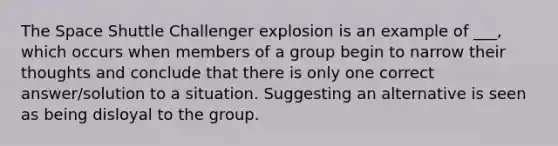 The Space Shuttle Challenger explosion is an example of ___, which occurs when members of a group begin to narrow their thoughts and conclude that there is only one correct answer/solution to a situation. Suggesting an alternative is seen as being disloyal to the group.