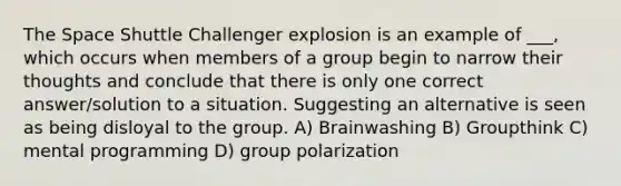 The Space Shuttle Challenger explosion is an example of ___, which occurs when members of a group begin to narrow their thoughts and conclude that there is only one correct answer/solution to a situation. Suggesting an alternative is seen as being disloyal to the group. A) Brainwashing B) Groupthink C) mental programming D) group polarization